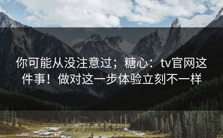 你可能从没注意过；糖心：tv官网这件事！做对这一步体验立刻不一样