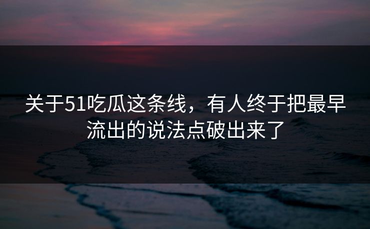 关于51吃瓜这条线，有人终于把最早流出的说法点破出来了