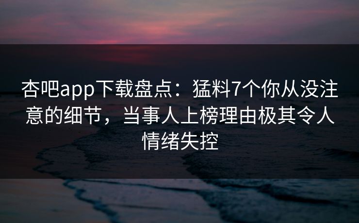 杏吧app下载盘点:猛料7个你从没注意的细节,当事人上榜理由极其令人情绪失控