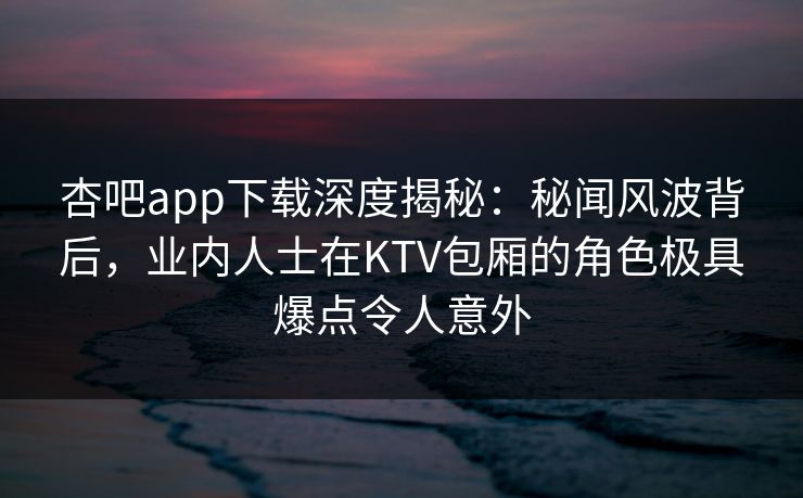 杏吧app下载深度揭秘:秘闻风波背后,业内人士在KTV包厢的角色极具爆点令人意外