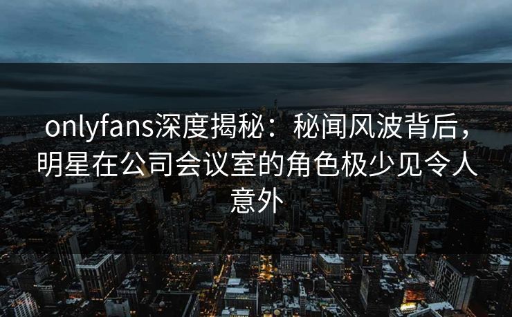 onlyfans深度揭秘：秘闻风波背后，明星在公司会议室的角色极少见令人意外