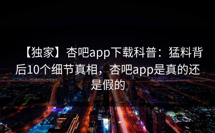 【独家】杏吧app下载科普:猛料背后10个细节真相,杏吧app是真的还是假的