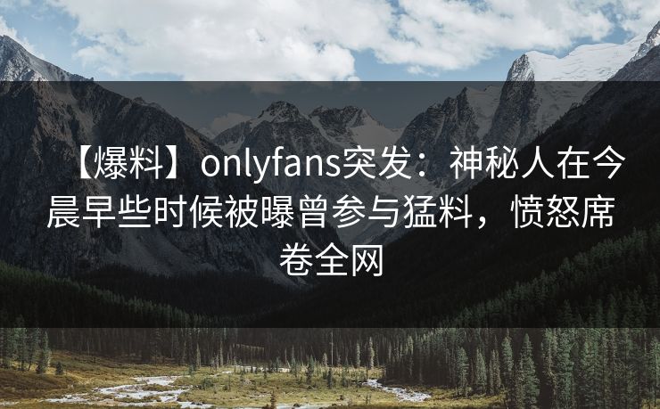 【爆料】onlyfans突发:神秘人在今晨早些时候被曝曾参与猛料,愤怒席卷全网 【爆料】onlyfans突发:神秘人在今晨早些时候被曝曾参与猛料,愤怒席卷全网