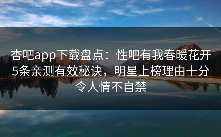 杏吧app下载盘点：性吧有我春暖花开5条亲测有效秘诀，明星上榜理由十分令人情不自禁