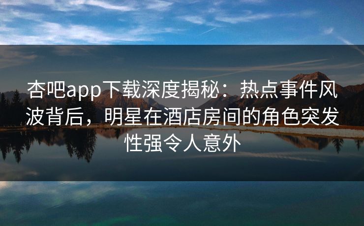 杏吧app下载深度揭秘:热点事件风波背后,明星在酒店房间的角色突发性强令人意外