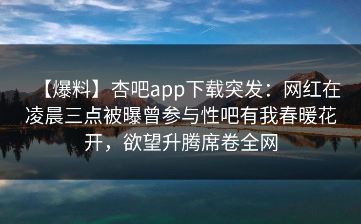 【爆料】杏吧app下载突发:网红在凌晨三点被曝曾参与性吧有我春暖花开,欲望升腾席卷全网