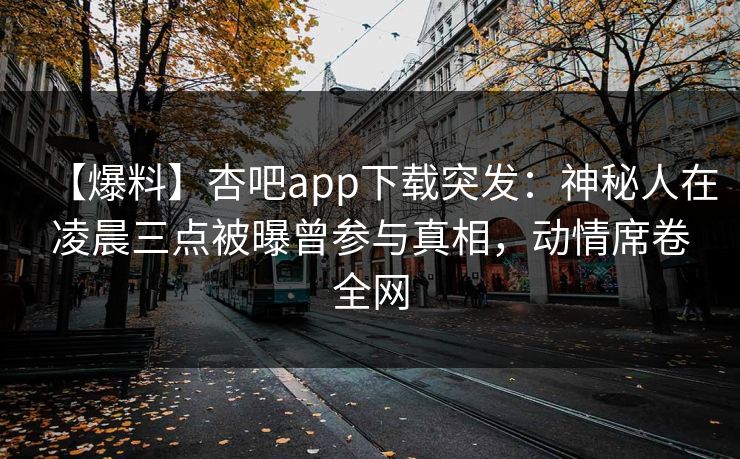 【爆料】杏吧app下载突发：神秘人在凌晨三点被曝曾参与真相，动情席卷全网