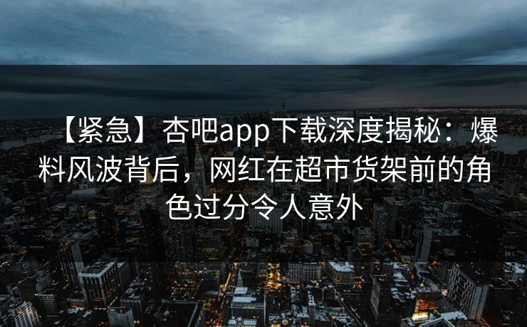 【紧急】杏吧app下载深度揭秘：爆料风波背后，网红在超市货架前的角色过分令人意外