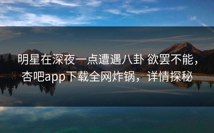 明星在深夜一点遭遇八卦 欲罢不能，杏吧app下载全网炸锅，详情探秘