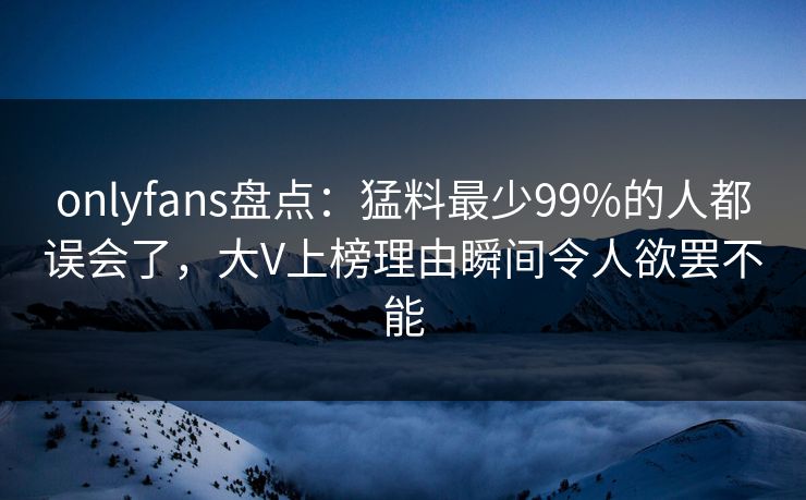 onlyfans盘点：猛料最少99%的人都误会了，大V上榜理由瞬间令人欲罢不能