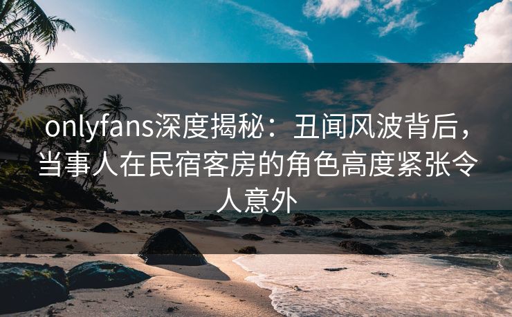 onlyfans深度揭秘：丑闻风波背后，当事人在民宿客房的角色高度紧张令人意外