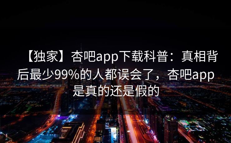 【独家】杏吧app下载科普：真相背后最少99%的人都误会了，杏吧app是真的还是假的