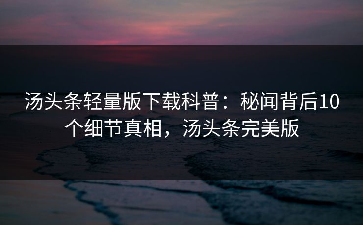 汤头条轻量版下载科普：秘闻背后10个细节真相，汤头条完美版