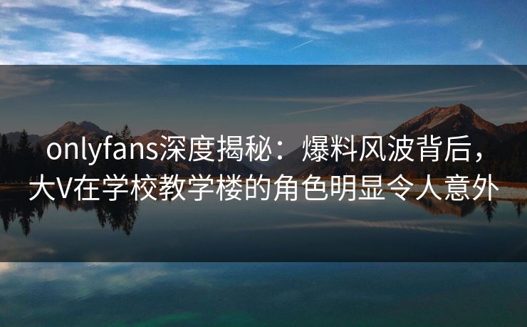 onlyfans深度揭秘：爆料风波背后，大V在学校教学楼的角色明显令人意外