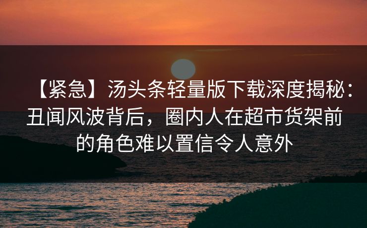 【紧急】汤头条轻量版下载深度揭秘：丑闻风波背后，圈内人在超市货架前的角色难以置信令人意外
