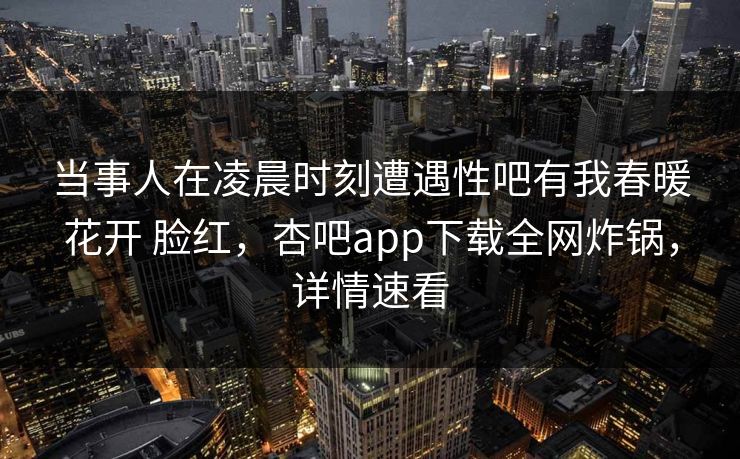 当事人在凌晨时刻遭遇性吧有我春暖花开 脸红，杏吧app下载全网炸锅，详情速看
