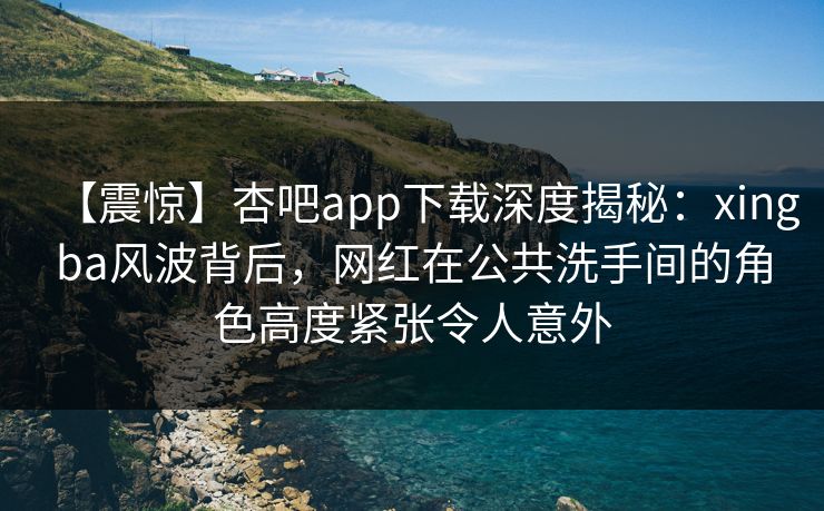 【震惊】杏吧app下载深度揭秘：xingba风波背后，网红在公共洗手间的角色高度紧张令人意外
