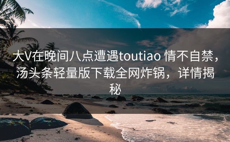 大V在晚间八点遭遇toutiao 情不自禁，汤头条轻量版下载全网炸锅，详情揭秘