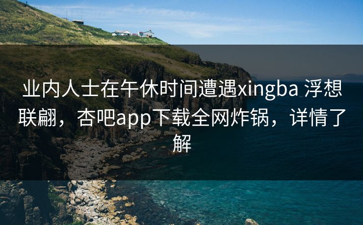 业内人士在午休时间遭遇xingba 浮想联翩，杏吧app下载全网炸锅，详情了解