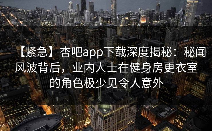【紧急】杏吧app下载深度揭秘：秘闻风波背后，业内人士在健身房更衣室的角色极少见令人意外