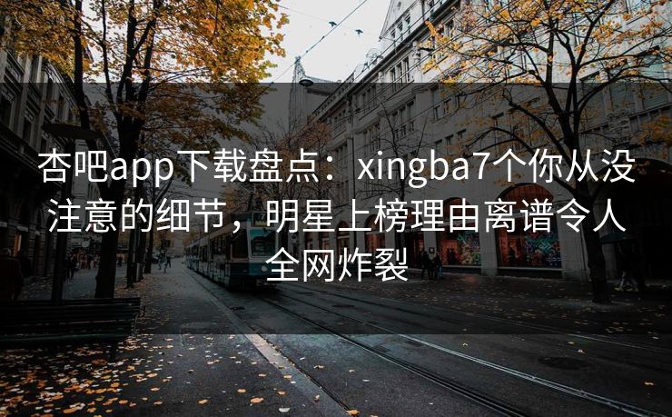 杏吧app下载盘点：xingba7个你从没注意的细节，明星上榜理由离谱令人全网炸裂