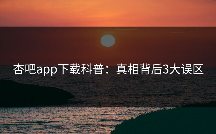 杏吧app下载科普:真相背后3大误区