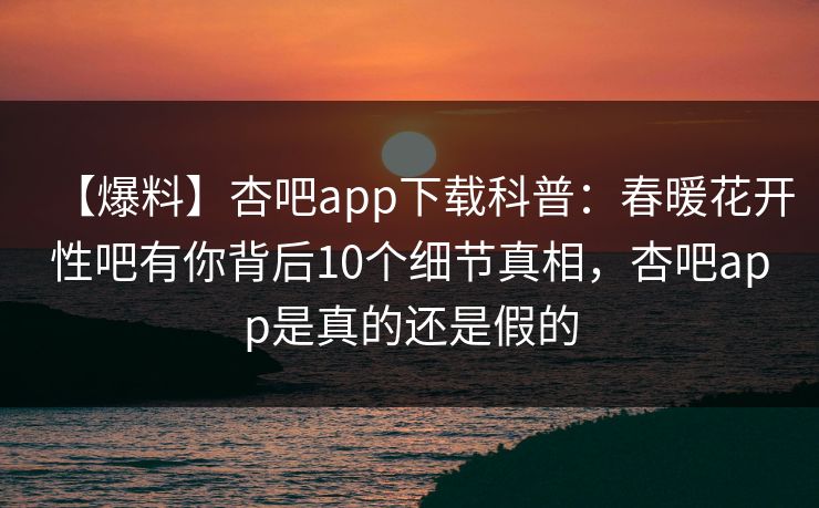 【爆料】杏吧app下载科普：春暖花开性吧有你背后10个细节真相，杏吧app是真的还是假的