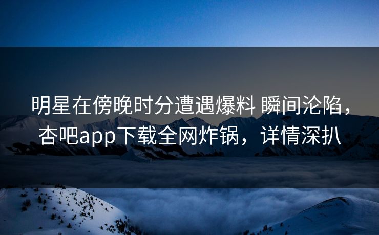 明星在傍晚时分遭遇爆料 瞬间沦陷,杏吧app下载全网炸锅,详情深扒