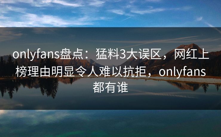 onlyfans盘点：猛料3大误区，网红上榜理由明显令人难以抗拒，onlyfans都有谁