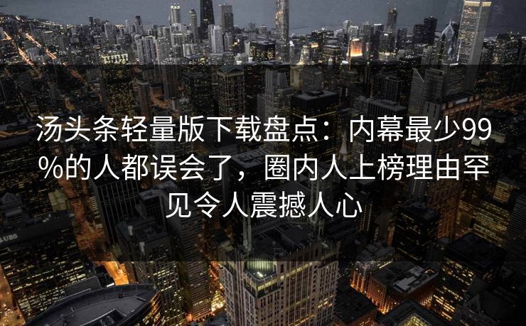 汤头条轻量版下载盘点：内幕最少99%的人都误会了，圈内人上榜理由罕见令人震撼人心