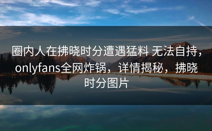 圈内人在拂晓时分遭遇猛料 无法自持，onlyfans全网炸锅，详情揭秘，拂晓时分图片