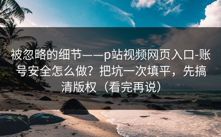 被忽略的细节——p站视频网页入口-账号安全怎么做？把坑一次填平，先搞清版权（看完再说）