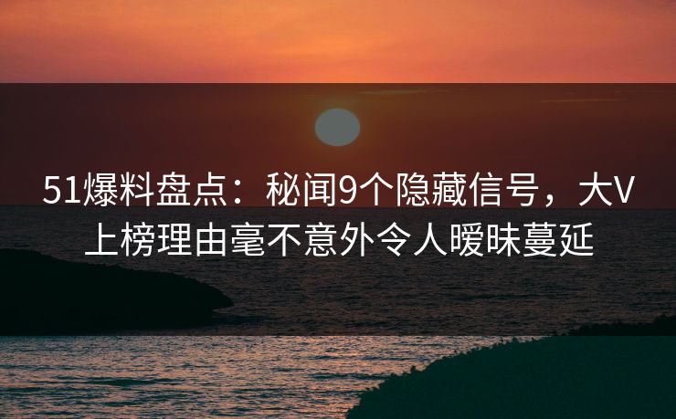 51爆料盘点：秘闻9个隐藏信号，大V上榜理由毫不意外令人暧昧蔓延