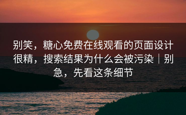 别笑，糖心免费在线观看的页面设计很精，搜索结果为什么会被污染｜别急，先看这条细节