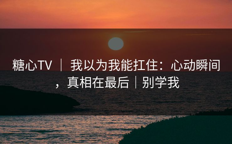 糖心TV ｜ 我以为我能扛住：心动瞬间，真相在最后｜别学我