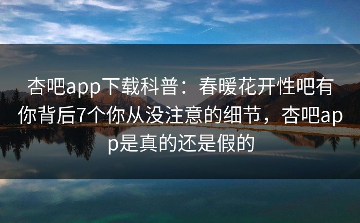 杏吧app下载科普：春暖花开性吧有你背后7个你从没注意的细节，杏吧app是真的还是假的