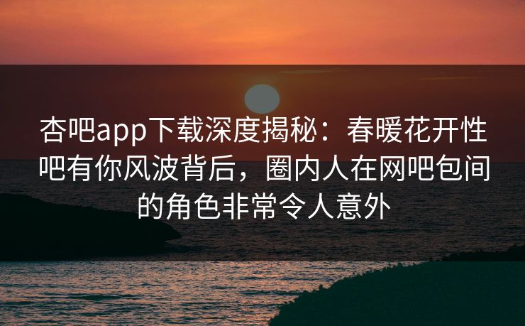 杏吧app下载深度揭秘：春暖花开性吧有你风波背后，圈内人在网吧包间的角色非常令人意外