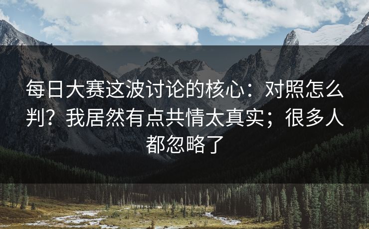 每日大赛这波讨论的核心：对照怎么判？我居然有点共情太真实；很多人都忽略了